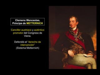 Clemens Wenceslao,
 Príncipe de METTERNICH

Canciller austriaco y auténtico
 promotor del Congreso de
            Viena.

   Defendió el “derecho de
        intervención”
    (Sistema Metternich)
 
