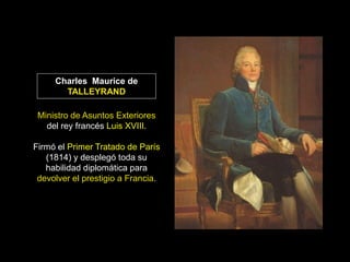 Charles Maurice de
       TALLEYRAND

 Ministro de Asuntos Exteriores
   del rey francés Luis XVIII.

Firmó el Primer Tratado de París
   (1814) y desplegó toda su
   habilidad diplomática para
 devolver el prestigio a Francia.
 