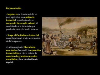 Consecuencias

• Inglaterra se trasformó de un
país agrícola a una potencia
industrial, manifestando un
acelerado desarrollo urbano al
servicio de una industria que
producía para el mundo entero.

• Surge el Capitalismo Industrial,
consolidando el poder económico
de la burguesía.

• La ideología del liberalismo
económico favoreció la expansión
industrialista a otros países, la
creación de grandes mercados
mundiales y la acumulación de
capital.
 