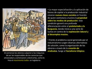 • La mayor especialización y la aplicación de
                                                  bienes de capital a la producción industrial
                                                  crearon nuevas clases sociales en función
                                                  de quien contratara y tuviera la propiedad
                                                  sobre los medios de producción. Esta
                                                  condición generó una profunda
                                                  diferenciación entre el proletariado y la
                                                  burguesía, dando inicio a una serie de
                                                  luchas en contra de la explotación laboral y
                                                  el desempleo masivo.

                                                  • Frente al problema social generado por el
                                                  industrialismo surgen diversas alternativas
                                                  de solución, como la organización de los
                                                  obreros a través de la creación de
                                                  sindicatos. Surge el Socialismo Utópico.
Al comienzo los obreros culparon a las máquinas
   de ser las responsables de los carencias que
atravesaban y comenzaron a destruirlas, como lo
     hizo el movimiento ludita en Inglaterra.
 