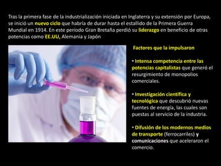 Tras la primera fase de la industrialización iniciada en Inglaterra y su extensión por Europa,
se inició un nuevo ciclo que habría de durar hasta el estallido de la Primera Guerra
Mundial en 1914. En este período Gran Bretaña perdió su liderazgo en beneficio de otras
potencias como EE.UU, Alemania y Japón

                                                          Factores que la impulsaron

                                                         • Intensa competencia entre las
                                                         potencias capitalistas que generó el
                                                         resurgimiento de monopolios
                                                         comerciales.

                                                         • Investigación científica y
                                                         tecnológica que descubrió nuevas
                                                         fuentes de energía, las cuales son
                                                         puestas al servicio de la industria.

                                                         • Difusión de los modernos medios
                                                         de transporte (ferrocarriles) y
                                                         comunicaciones que aceleraron el
                                                         comercio.
 