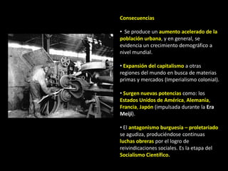 Consecuencias

• Se produce un aumento acelerado de la
población urbana, y en general, se
evidencia un crecimiento demográfico a
nivel mundial.

• Expansión del capitalismo a otras
regiones del mundo en busca de materias
primas y mercados (Imperialismo colonial).

• Surgen nuevas potencias como: los
Estados Unidos de América, Alemania,
Francia, Japón (impulsada durante la Era
Meijí).

• El antagonismo burguesía – proletariado
se agudiza, produciéndose continuas
luchas obreras por el logro de
reivindicaciones sociales. Es la etapa del
Socialismo Científico.
 
