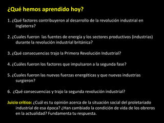 ¿Qué hemos aprendido hoy?
1. ¿Qué factores contribuyeron al desarrollo de la revolución industrial en
     Inglaterra?

2. ¿Cuales fueron las fuentes de energía y los sectores productivos (industrias)
     durante la revolución industrial británica?

3. ¿Qué consecuencias trajo la Primera Revolución Industrial?

4. ¿Cuáles fueron los factores que impulsaron a la segunda fase?

5. ¿Cuales fueron las nuevas fuerzas energéticas y que nuevas industrias
     surgieron?

6. ¿Qué consecuencias y trajo la segunda revolución industrial?

Juicio crítico: ¿Cuál es tu opinión acerca de la situación social del proletariado
     industrial de esa época? ¿Han cambiado la condición de vida de los obreros
     en la actualidad? Fundamenta tu respuesta.
 