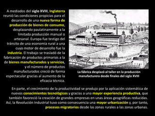 A mediados del siglo XVIII, Inglaterra
reunió las condiciones propicias para el
      desarrollo de una nueva forma de
     producción de bienes de consumo,
       desplazando paulatinamente a la
           limitada producción manual o
        artesanal. Europa fue testigo del
  tránsito de una economía rural a una
         cuyo motor de desarrollo fue la
   industria. El trabajo se trasladó de la
fabricación de productos primarios a la
 de bienes manufacturados y servicios,
                y el número de productos
       manufacturados creció de forma          La fábrica desplazó al taller en la producción
  espectacular gracias al aumento de la         manufacturera desde finales del siglo XVIII
                          eficacia técnica.

     En parte, el crecimiento de la productividad se produjo por la aplicación sistemática de
     nuevos conocimientos tecnológicos y gracias a una mayor experiencia productiva, que
   también favoreció la creación de grandes empresas en unas áreas geográficas reducidas.
 Así, la Revolución Industrial tuvo como consecuencia una mayor urbanización y, por tanto,
                           procesos migratorios desde las zonas rurales a las zonas urbanas.
 