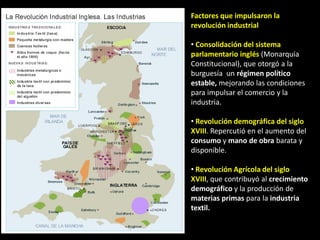 Factores que impulsaron la
revolución industrial

• Consolidación del sistema
parlamentario inglés (Monarquía
Constitucional), que otorgó a la
burguesía un régimen político
estable, mejorando las condiciones
para impulsar el comercio y la
industria.

• Revolución demográfica del siglo
XVIII. Repercutió en el aumento del
consumo y mano de obra barata y
disponible.

• Revolución Agrícola del siglo
XVIII, que contribuyó al crecimiento
demográfico y la producción de
materias primas para la industria
textil.
 