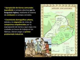 • Apropiación de tierras comunales
(openfields o campos abiertos) por la
burguesía inglesa, mediante el sistema
de enclousers o campos cerrados.

• Crecimiento demográfico urbano,
debido a la migración de miles de
campesinos empobrecidos por la
expropiación de tierras y que viaja a las
ciudades en busca de trabajo en las
fábricas. Dieron origen al primer
proletariado industrial.
 