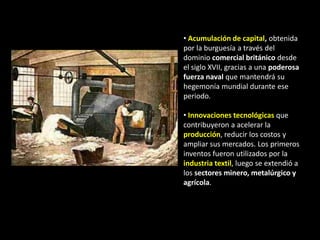 • Acumulación de capital, obtenida
por la burguesía a través del
dominio comercial británico desde
el siglo XVII, gracias a una poderosa
fuerza naval que mantendrá su
hegemonía mundial durante ese
periodo.

• Innovaciones tecnológicas que
contribuyeron a acelerar la
producción, reducir los costos y
ampliar sus mercados. Los primeros
inventos fueron utilizados por la
industria textil, luego se extendió a
los sectores minero, metalúrgico y
agrícola.
 