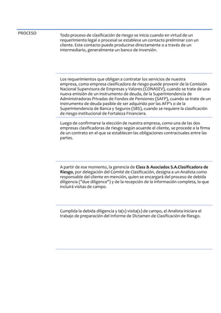 PROCESO Todo proceso de clasificación de riesgo se inicia cuando en virtud de un
requerimiento legal o procesal se establece un contacto preliminar con un
cliente. Este contacto puede producirse directamente o a través de un
intermediario, generalmente un banco de inversión.
Los requerimientos que obligan a contratar los servicios de nuestra
empresa, como empresa clasificadora de riesgo puede provenir de la Comisión
Nacional Supervisora de Empresas y Valores (CONASEV), cuando se trate de una
nueva emisión de un instrumento de deuda, de la Superintendencia de
Administradoras Privadas de Fondos de Pensiones (SAFP), cuando se trate de un
instrumento de deuda pasible de ser adquirido por las AFP’s o de la
Superintendencia de Banca y Seguros (SBS), cuando se requiere la clasificación
de riesgo institucional de Fortaleza Financiera.
Luego de confirmarse la elección de nuestra empresa, como una de las dos
empresas clasificadoras de riesgo según acuerde el cliente, se procede a la firma
de un contrato en el que se establecen las obligaciones contractuales entre las
partes.
A partir de ese momento, la gerencia de Class & Asociados S.A.Clasificadora de
Riesgo, por delegación del Comité de Clasificación, designa a un Analista como
responsable del cliente en mención, quien se encargará del proceso de debida
diligencia ("due diligence") y de la recepción de la información completa, lo que
incluirá visitas de campo.
Cumplida la debida diligencia y la(s) visita(s) de campo, el Analista iniciara el
trabajo de preparación del Informe de Dictamen de Clasificación de Riesgo.
 