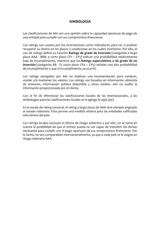 SIMBOLOGÍA
Las clasificaciones de AAI son una opinión sobre la capacidad oportuna de pago de
una entidad para cumplir con sus compromisos financieros.
Los ratings son usados por los inversionistas como indicadores para ver si podrían
recuperar su dinero en los plazos y condiciones en los cuales invirtieron. Por ello, el
uso de ratings define su función: Ratings de grado de inversión (categorías a largo
plazo AAA - BBB; a corto plazo CP1 – CP3) indican una probabilidad relativamente
baja de incumplimiento, mientras que los Ratings especulativos o de grado de no
inversión (categorías BB - D; corto plazo CP4 – CP5) señalan una alta probabilidad
de incumplimiento o que el incumplimiento ya ocurrió.
Los ratings otorgados por AAI no implican una recomendación para comprar,
vender y/o mantener los valores. Los ratings son basados en información obtenida
de emisores, información pública disponible y otros medios. AAI no audita la
información proporcionada por el cliente.
Con el fin de diferenciar las clasificaciones locales de las internacionales, a las
simbologías para las clasificaciones locales se le agrega la sigla (pe).
En la escala de rating nacional, el rating a largo plazo de AAA será siempre asignado
al estado soberano. Esto provee una medida relativa para las entidades calificadas
sólo dentro del país.
Los ratings locales excluyen el efecto de riesgo soberano y por ello, no se toma en
cuenta la posibilidad de que el emisor pueda no ser capaz de transferir las divisas
necesarias para cumplir con el pago oportuno de sus compromisos financieros. Por
lo tanto, no son comparables internacionalmente, ya que a cada país se le asigna un
riesgo soberano AAA.
 