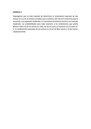 EJEMPLO 2:
Supongamos que se está tratando de determinar el rendimiento esperado de dos
activos el A y el B. El analista considera que el próximo año hay tres escenarios para la
economía: una expansión moderada, un crecimiento económico normal o una recesión
moderada. Las probabilidades para cada escenario y los rendimientos que podría
generar cada uno de los activos en cada uno de los casos se muestran en el Cuadro 4–
1. Lo rendimientos esperados de los activos A y B son de 8por ciento y 12 por ciento,
respectivamente.
 
