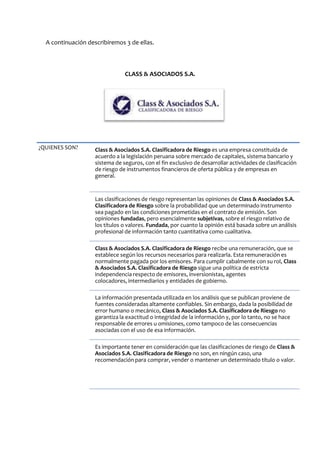 A continuación describiremos 3 de ellas.
CLASS & ASOCIADOS S.A.
¿QUIENES SON? Class & Asociados S.A. Clasificadora de Riesgo es una empresa constituida de
acuerdo a la legislación peruana sobre mercado de capitales, sistema bancario y
sistema de seguros, con el fin exclusivo de desarrollar actividades de clasificación
de riesgo de instrumentos financieros de oferta pública y de empresas en
general.
Las clasificaciones de riesgo representan las opiniones de Class & Asociados S.A.
Clasificadora de Riesgo sobre la probabilidad que un determinado instrumento
sea pagado en las condiciones prometidas en el contrato de emisión. Son
opiniones fundadas, pero esencialmente subjetivas, sobre el riesgo relativo de
los títulos o valores. Fundada, por cuanto la opinión está basada sobre un análisis
profesional de información tanto cuantitativa como cualitativa.
Class & Asociados S.A. Clasificadora de Riesgo recibe una remuneración, que se
establece según los recursos necesarios para realizarla. Esta remuneración es
normalmente pagada por los emisores. Para cumplir cabalmente con su rol, Class
& Asociados S.A. Clasificadora de Riesgo sigue una política de estricta
independencia respecto de emisores, inversionistas, agentes
colocadores, intermediarios y entidades de gobierno.
La información presentada utilizada en los análisis que se publican proviene de
fuentes consideradas altamente confiables. Sin embargo, dada la posibilidad de
error humano o mecánico, Class & Asociados S.A. Clasificadora de Riesgo no
garantiza la exactitud o integridad de la información y, por lo tanto, no se hace
responsable de errores u omisiones, como tampoco de las consecuencias
asociadas con el uso de esa información.
Es importante tener en consideración que las clasificaciones de riesgo de Class &
Asociados S.A. Clasificadora de Riesgo no son, en ningún caso, una
recomendación para comprar, vender o mantener un determinado título o valor.
 