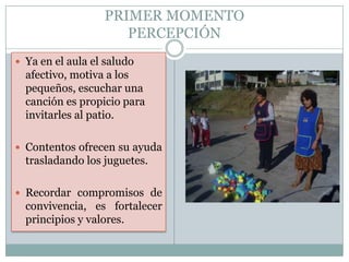 PRIMER MOMENTO
                     PERCEPCIÓN
 Ya en el aula el saludo
  afectivo, motiva a los
  pequeños, escuchar una
  canción es propicio para
  invitarles al patio.

 Contentos ofrecen su ayuda
  trasladando los juguetes.

 Recordar compromisos de
  convivencia, es fortalecer
  principios y valores.
 