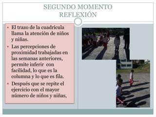 SEGUNDO MOMENTO
                     REFLEXIÓN
 El trazo de la cuadrícula
  llama la atención de niños
  y niñas.
 Las percepciones de
  proximidad trabajadas en
  las semanas anteriores,
  permite inferir con
  facilidad, lo que es la
  columna y lo que es fila.
 Después que se repite el
  ejercicio con el mayor
  número de niños y niñas,
 