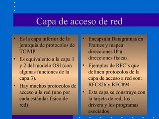Capa de acceso de red
• Es la capa inferior de la
jerarquía de protocolos de
TCP/IP
• Es equivalente a la capa 1
y 2 del modelo OSI (con
algunas funciones de la
capa 3).
• Hay muchos protocolos de
acceso a la red (uno por
cada estándar físico de
red)
• Encapsula Datagramas en
Frames y mapea
direcciones IP a
direcciones físicas.
• Ejemplos de RFC’s que
definen protocolos de la
capa de acceso a red son:
RFC826 y RFC894
• Esta capa se construye con
la tarjeta de red, los
drivers y los programas
asociados
 