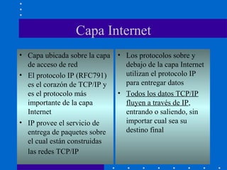 Capa Internet
• Capa ubicada sobre la capa
de acceso de red
• El protocolo IP (RFC791)
es el corazón de TCP/IP y
es el protocolo más
importante de la capa
Internet
• IP provee el servicio de
entrega de paquetes sobre
el cual están construidas
las redes TCP/IP
• Los protocolos sobre y
debajo de la capa Internet
utilizan el protocolo IP
para entregar datos
• Todos los datos TCP/IP
fluyen a través de IP,
entrando o saliendo, sin
importar cual sea su
destino final
 