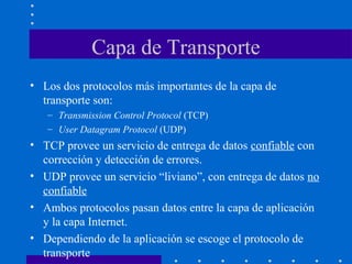Capa de Transporte
• Los dos protocolos más importantes de la capa de
transporte son:
– Transmission Control Protocol (TCP)
– User Datagram Protocol (UDP)
• TCP provee un servicio de entrega de datos confiable con
corrección y detección de errores.
• UDP provee un servicio “liviano”, con entrega de datos no
confiable
• Ambos protocolos pasan datos entre la capa de aplicación
y la capa Internet.
• Dependiendo de la aplicación se escoge el protocolo de
transporte
 