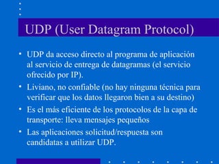 UDP (User Datagram Protocol)
• UDP da acceso directo al programa de aplicación
al servicio de entrega de datagramas (el servicio
ofrecido por IP).
• Liviano, no confiable (no hay ninguna técnica para
verificar que los datos llegaron bien a su destino)
• Es el más eficiente de los protocolos de la capa de
transporte: lleva mensajes pequeños
• Las aplicaciones solicitud/respuesta son
candidatas a utilizar UDP.
 