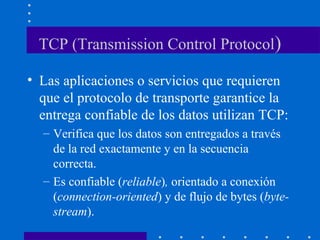 TCP (Transmission Control Protocol)
• Las aplicaciones o servicios que requieren
que el protocolo de transporte garantice la
entrega confiable de los datos utilizan TCP:
– Verifica que los datos son entregados a través
de la red exactamente y en la secuencia
correcta.
– Es confiable (reliable), orientado a conexión
(connection-oriented) y de flujo de bytes (byte-
stream).
 