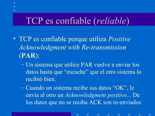 TCP es confiable (reliable)
• TCP es confiable porque utiliza Positive
Acknowledgment with Re-transmission
(PAR):
– Un sistema que utilice PAR vuelve a enviar los
datos hasta que “escuche” que el otro sistema lo
recibió bien.
– Cuando un sistema recibe sus datos “OK”, le
envía al otro un Acknowledgment positivo... De
los datos que no se reciba ACK son re-enviados
 