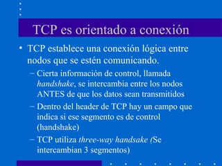 TCP es orientado a conexión
• TCP establece una conexión lógica entre
nodos que se estén comunicando.
– Cierta información de control, llamada
handshake, se intercambia entre los nodos
ANTES de que los datos sean transmitidos
– Dentro del header de TCP hay un campo que
indica si ese segmento es de control
(handshake)
– TCP utiliza three-way handsake (Se
intercambian 3 segmentos)
 