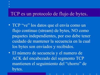 TCP es un protocolo de flujo de bytes.
• TCP “ve” los datos que el envía como un
flujo continuo (stream) de bytes, NO como
paquetes independientes, por eso debe tener
cuidado de mantener la secuencia en la cual
los bytes son enviados y recibidos.
• El número de secuencia y el numero de
ACK del encabezado del segmento TCP
mantienen el seguimiento del “chorro” de
bytes.
 