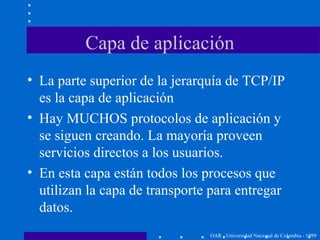 Capa de aplicación
OAR - Universidad Nacional de Colombia - 1999
• La parte superior de la jerarquía de TCP/IP
es la capa de aplicación
• Hay MUCHOS protocolos de aplicación y
se siguen creando. La mayoría proveen
servicios directos a los usuarios.
• En esta capa están todos los procesos que
utilizan la capa de transporte para entregar
datos.
 