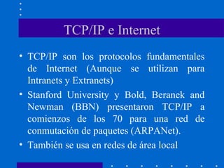 TCP/IP e Internet
• TCP/IP son los protocolos fundamentales
de Internet (Aunque se utilizan para
Intranets y Extranets)
• Stanford University y Bold, Beranek and
Newman (BBN) presentaron TCP/IP a
comienzos de los 70 para una red de
conmutación de paquetes (ARPANet).
• También se usa en redes de área local
 