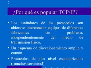 ¿Por qué es popular TCP/IP?
• Los estándares de los protocolos son
abiertos: interconecta equipos de diferentes
fabricantes sin problema,
independientemente del medio de
transmisión físico.
• Un esquema de direccionamiento amplio y
común.
• Protocolos de alto nivel estandarizados
(¡muchos servicios!)
 