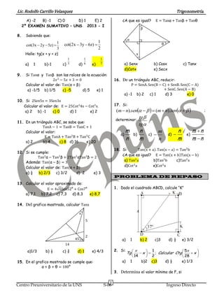Lic. Rodolfo Carrillo Velasquez Trigonometría.
3
Centro Preuniversitario de la UNS S-08 Ingreso Directo
A) -2 B) -1 C) 0 D) 1 E) 2
2º EXAMEN SUMATIVO – UNS 2013 - I
8. Sabiendo que:
Halle: tg(x + y + z)
a) 1 b)-1 c) d) e)
9. Si Tanα y Tanβ son las raíces de la ecuación:
2𝑥2
− 5𝑥 + 3 = 0
Calcular el valor de: Tan(α + β)
a) -1/5 b) 1/5 c) -5 d) 5 e) 1
10. Si 2Sen5x = 3Sen3x
Calcular el valor de: E = 25Cot2
4x − Cot2
x
a) 2 b) -1 c) 0 d) 1 e) 2
11. En un triángulo ABC, se sabe que:
TanA − 1 = TanB = TanC + 1
Calcular el valor:
E = TanA + Tan2
B + Tan3
C
a) 2 b) 4 c) 8 d) 16 e) 20
12. Si se cumple:
Tan2
α − Tan2
β + 2Tan2
αTan2
β = 2
Además: Tan(α − β) = 3
Calcular el valor de: Tan(α + β)
a) ½ b) 2/3 c) 3/2 d) 2 e) 3
13. Calcular el valor aproximado de:
E = 4√6Sen52° + Cos7°
a) 7,1 b) 7,2 c) 7,3 d) 8,3 e) 8,7
14. Del grafico mostrado, calcular Tanx
45˚
2
5
14
x
a)1/3 b) ½ c) ¾ d) 1 e) 4/3
15. En el grafico mostrado se cumple que:
α + β + θ = 180°
¿A que es igual? E = Tanα + Tanβ + Tanθ
β
α
θ
x
a) Senx b) Cosx c) Tanx
d)Cotx e) Secx
16. De un triángulo ABC, reducir:
P = SenA. Sen(B − C) + SenB. Sen(C − A)
+ SenC. Sen(A − B)
a) -1 b) 2 c) 1 d) 3 e) 0
17. Si:
     sennmsennm ).().( ;
determinar:


tg
tg
a)
n
m
b)
m
n
c)
n
m
 d)
m
n
 e)
nm
nm


18. Si Tan(x + a). Tan(x − a) = Tan2
b
¿A que es igual? E = Tan(x + b)Tan(x − b)
a) Tan2
a b)Tan2
b c)Tan2
x
d)Cot2
a e)Cot2
x
PROBLEMA DE REPASO
1. Dado el cuadrado ABCD, calcule “K”
a) 1 b) 2 c)3 d) ½ e) 3/2
2. Si:











  xCtgCalcularxTg
28
5
;
2
1
14

a) 1 b)2 c)3 d) ½ e) 1/3
3. Determina el valor mínimo de F, si
1
cot(3x 2y 5z)
3
  
1
cot(2x 3y 6z)
2
  
1
5
1
6
1
7
 