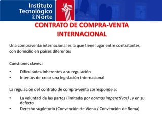 CONTRATO DE COMPRA-VENTA INTERNACIONALUna compraventa internacional es la que tiene lugar entre contratantes con domicilio en países diferentesCuestiones claves:Dificultades inherentes a su regulaciónIntentos de crear una legislación internacionalLa regulación del contrato de compra-venta corresponde a:La voluntad de las partes (limitada por normas imperativas) , y en su defectoDerecho supletorio (Convención de Viena / Convención de Roma)