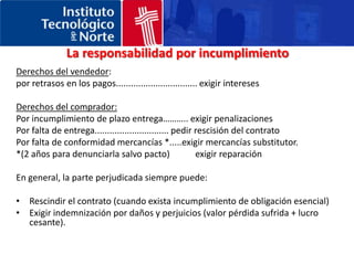 CONVENCIÓN DE VIENALos derechos y las obligaciones básicas de las partesObligaciones comunes a ambas partesJunto a las obligaciones específicas de cada parte, existen otras que son comunes a las dos: 1. Por un lado, la obligación de conservar las mercaderías, en las situaciones en que la parte que dispone de ellas no corre con los riesgos. 2. Por otro, la obligación de pagar intereses por cualquier suma adeudada, independiente de la acción de indemnización de daños y perjuicios. 3. Finalmente, es necesario mencionar la posibilidad de diferir el cumplimiento de las obligaciones en los casos en que el incumplimiento de la otra parte sea previsible. 