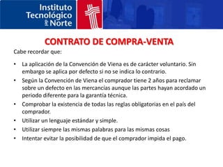 Obligación de pagar el precio 	El comprador está obligado a pagar el precio convenido, sin necesidad de requerimiento ni ninguna otra formalidad del vendedor. Dicho precio constituye uno de los elementos básicos del contrato y será normalmente fijado de común acuerdo. La CV no trata temas como los posibles modos de pago admisibles ni la moneda de pago. Todo esto será determinado por las partes, pero en caso de silencio el pago se realizará normalmente en la moneda del lugar donde se produzca dicho pago.Hay que precisar que el comprador no estará obligado a pagar el precio más que cuando haya podido examinar las mercaderías, a menos que la modalidad de entrega o de pago lo impidan. Obligación de recibir las mercaderías: 	La Convención establece como segunda obligación la de recibir las mercaderías. El comprador deberá realizar todos los actos que, razonablemente quepa esperar para que el vendedor pueda efectuar la entrega y hacerse cargo de ellas una vez que el vendedor las haya puesto a su disposición (artículo 60).ConformidadLa CV establece como obligación del comprador la de examinar o hacer examinar las mercaderías en el plazo más breve posible para comprobar que son adecuadas al contrato. En consecuencia, el comprador deberá también notificar al vendedor cualquier falta de conformidad ( tanto material como jurídica) dentro de un plazo razonable. 