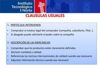 CONTRATO DE COMPRA-VENTACabe recordar que:La aplicación de la Convención de Viena es de carácter voluntario. Sin embargo se aplica por defecto si no se indica lo contrario.Según la Convención de Viena el comprador tiene 2 años para reclamar sobre un defecto en las mercancías aunque las partes hayan acordado un periodo diferente para la garantía técnica.Comprobar la existencia de todas las reglas obligatorias en el país del comprador.Utilizar un lenguaje estándar y simple.Utilizar siempre las mismas palabras para las mismas cosasIntentar evitar la posibilidad de que el comprador impida el pago.