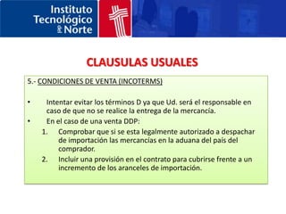 CONTRATO DE COMPRA-VENTA CLAUSULAS USUALES1.- Partes que intervienen2.- Descripción de las mercancías3.- Precio y divisa del contrato4.- Plazo de entrega 5.- Condiciones de venta (Incoterms)6.- Condiciones de pago7.- Inspección previa al embarque8.- Fuerza mayor9.- Cláusula de salvaguarda10.- Garantía técnica de los productos11.- Garantías económicas (Bonds)12.- Retención del titulo de propiedad13.- Responsabilidad del producto14.- Penalizaciones15.- Cancelación16.- Fecha de inicio del contrato17.- Idioma del contrato18.- Ley aplicable / Jurisdicción