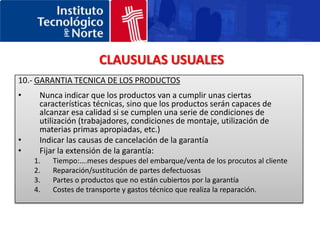 CLAUSULAS USUALES5.- CONDICIONES DE VENTA (INCOTERMS)Intentar evitar los términos D ya que Ud. será el responsable en caso de que no se realice la entrega de la mercancía.En el caso de una venta DDP:Comprobar que si se esta legalmente autorizado a despachar de importación las mercancías en la aduana del país del comprador.Incluir una provisión en el contrato para cubrirse frente a un incremento de los aranceles de importación.