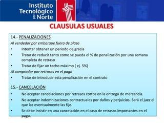 CLAUSULAS USUALES7.- INSPECCION PREVIA AL EMBARQUENo aceptar inspecciones que estén controladas exclusivamente por el comprador. La mejor solución es siempre que la inspección la realice un organismo neutral (Bureau Veritas , SGS).8.- FUERZA MAYORNo aceptar barreras administrativas en el país del comprador como causa de fuerza mayor (ej. Licencias de importación)9.- SALVAGUARDAEsta cláusula cubre los riesgo de un anormal o extraordinario incremento en el costo de las materias primas, si este es el tipo de productos contenidos en el contrato.