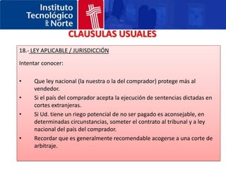 CLAUSULAS USUALES11.- GARANTIAS ECONOMICASRequeridas por el vendedor: Letras garantizadas por el banco del compradorRequeridas por el comprador: Avales bancarios 12.- RETENCION DEL TITULO DE PROPIEDADAsegurarse de que esta aceptado por las leyes del país del comprador.Sino, buscar otra forma de mantener el control aunque las mercancías estén en posesión del comprador (venta en consignación, leasing…etc)13.- RESPONSABILIDAD DEL PRODUCTOCuando se negocie con un distribuidor debemos intentar que contribuya al pago del seguro de responsabilidad civil.