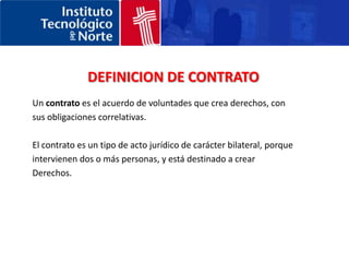 DEFINICION DE CONTRATOUn contrato es el acuerdo de voluntades que crea derechos, con sus obligaciones correlativas. El contrato es un tipo de acto jurídico de carácter bilateral, porque intervienen dos o más personas, y está destinado a crear Derechos. 