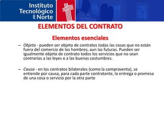 ELEMENTOS DEL CONTRATOElementos esencialesObjeto - pueden ser objeto de contratos todas las cosas que no están fuera del comercio de los hombres, aun las futuras. Pueden ser igualmente objeto de contrato todos los servicios que no sean contrarios a las leyes o a las buenas costumbres. Causa - en los contratos bilaterales (como la compraventa), se entiende por causa, para cada parte contratante, la entrega o promesa de una cosa o servicio por la otra parte 