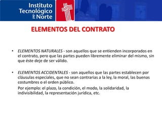 ELEMENTOS DEL CONTRATOELEMENTOS NATURALES - son aquellos que se entienden incorporados en el contrato, pero que las partes pueden libremente eliminar del mismo, sin que éste deje de ser válido. ELEMENTOS ACCIDENTALES - son aquellos que las partes establecen por cláusulas especiales, que no sean contrarias a la ley, la moral, las buenas costumbres o el orden público. 	Por ejemplo: el plazo, la condición, el modo, la solidaridad, la indivisibilidad, la representación jurídica, etc. 