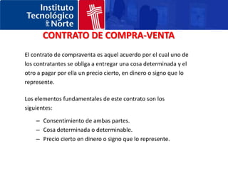 CONTRATO DE COMPRA-VENTAEl contrato de compraventa es aquel acuerdo por el cual uno de los contratantes se obliga a entregar una cosa determinada y el otro a pagar por ella un precio cierto, en dinero o signo que lo represente. Los elementos fundamentales de este contrato son los siguientes:Consentimiento de ambas partes. Cosa determinada o determinable.Precio cierto en dinero o signo que lo represente.