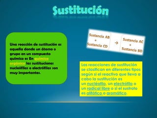 Una reacción de sustitución es
aquella donde un átomo o
grupo en un compuesto
químico es En química
orgánica las sustituciones       Las reacciones de sustitución
nucleófilas o electrófilas son   se clasifican en diferentes tipos
muy importantes.                 según si el reactivo que lleva a
                                 cabo la sustitución es
                                 un nucléofilo, un electrófilo o
                                 un radical libre o si el sustrato
                                 es alifático o aromático.
 