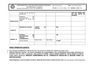 APRENDIENDO A SER MEJORES SERES HUMANOS
Para Reflexionar y Compartir
INSTITUCIÓN EDUCATIVA EL PEDREGAL
DE: Equipo Directivo PARA: Comunidad Educativa
FECHA: 24 AL 28 de Febrero 2014 SEMANA: 8 AÑO: 2014
PARA TENER EN CUENTA:
RECUERDEN NOMBRAR EL MONITOR QUE VA HACER EL DIARIO DE CAMPO EN CADA AULA
Además debemos reportar de manera inmediata las incapacidades a los coordinadores para poder solucionar su
ausencia con los padres y estudiantes. JOSE ZAPATA 3113766569- CARLOS ARANGO 3006093708- FARLIN GAMBOA 3177866810.
CONNY BARTH 3002431245. NINGUN COMPAÑERO ES EL CONDUCTO REGULAR A SEGUIR PARA LA
NOTIFICACION.
PARA RESERVAR LA SALA DE MEDELLIN DIGITAL DEBE SER SOLICITADO A TRAVES DE ESTE LINK: https://sites.google.com/site/mdiepedregal/
ULTIMO DIA DE ENTREGA
DE MALLAS
AUN HAY AREAS QUE
NO HAN HECHO SU
ENTREGA
MIERCOLES 26
ENTREGA DE
EVALUACIONES DE
PERIODO A JEFES DE
AREA
JUEVES 27
REUNION DE CALIDAD COMITÉ DE
CALIDAD
2PM
VIERNES 28
ENTREGA DE
EVALUACIONES DE
PERIODO A
COORDINACION
12M
Comité Operativo
DIRECTIVOS RECTORIA
12 30AM
 