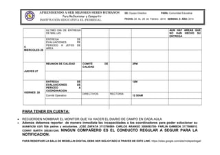 APRENDIENDO A SER MEJORES SERES HUMANOS
Para Reflexionar y Compartir
INSTITUCIÓN EDUCATIVA EL PEDREGAL
DE: Equipo Directivo PARA: Comunidad Educativa
FECHA: 24 AL 28 de Febrero 2014 SEMANA: 8 AÑO: 2014
PARA TENER EN CUENTA:
RECUERDEN NOMBRAR EL MONITOR QUE VA HACER EL DIARIO DE CAMPO EN CADA AULA
Además debemos reportar de manera inmediata las incapacidades a los coordinadores para poder solucionar su
ausencia con los padres y estudiantes. JOSE ZAPATA 3113766569- CARLOS ARANGO 3006093708- FARLIN GAMBOA 3177866810.
CONNY BARTH 3002431245. NINGUN COMPAÑERO ES EL CONDUCTO REGULAR A SEGUIR PARA LA
NOTIFICACION.
PARA RESERVAR LA SALA DE MEDELLIN DIGITAL DEBE SER SOLICITADO A TRAVES DE ESTE LINK: https://sites.google.com/site/mdiepedregal/
ULTIMO DIA DE ENTREGA
DE MALLAS
AUN HAY AREAS QUE
NO HAN HECHO SU
ENTREGA
C
MIERCOLES 26
ENTREGA DE
EVALUACIONES DE
PERIODO A JEFES DE
AREA
JUEVES 27
REUNION DE CALIDAD COMITÉ DE
CALIDAD
2PM
VIERNES 28
ENTREGA DE
EVALUACIONES DE
PERIODO A
COORDINACION
12M
Comité Operativo
DIRECTIVOS RECTORIA
12 30AM
 