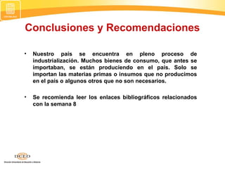 Conclusiones y Recomendaciones
• Nuestro país se encuentra en pleno proceso de
industrialización. Muchos bienes de consumo, que antes se
importaban, se están produciendo en el país. Solo se
importan las materias primas o insumos que no producimos
en el país o algunos otros que no son necesarios.
• Se recomienda leer los enlaces bibliográficos relacionados
con la semana 8
 