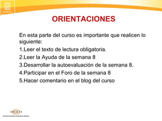 ORIENTACIONES
En esta parte del curso es importante que realicen lo
siguiente:
1.Leer el texto de lectura obligatoria.
2.Leer la Ayuda de la semana 8
3.Desarrollar la autoevaluación de la semana 8.
4.Participar en el Foro de la semana 8
5.Hacer comentario en el blog del curso
 