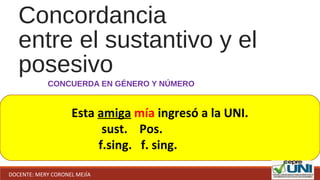 Concordancia
entre el sustantivo y el
posesivo
CONCUERDA EN GÉNERO Y NÚMERO
Esta amiga mía ingresó a la UNI.
sust. Pos.
f.sing. f. sing.
DOCENTE: MERY CORONEL MEJÍA
 