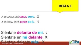 LA ESCOBA ESTÁ CERCA SUYO. x
LA ESCOBA ESTÁ CERCA DE ÉL. √
Siéntate delante de mí. √
Siéntate en mi delante. X
Siéntate delante mío. X
REGLA 1
DOCENTE: MERY CORONEL MEJÍA
 