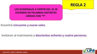 Encontré cincuenta y nueve soles.
Invitaron al matrimonio a doscientos ochenta y cuatro personas.
REGLA 2
LOS NUMERALES A PARTIR DEL 31 SE
ESCRIBEN EN PALABRAS DISTINTAS
UNIDAS CON “Y”.
DOCENTE: MERY CORONEL MEJÍA
 