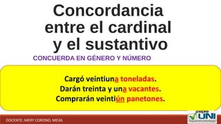 Concordancia
entre el cardinal
y el sustantivo
CONCUERDA EN GÉNERO Y NÚMERO
Cargó veintiuna toneladas.
Darán treinta y una vacantes.
Comprarán veintiún panetones.
DOCENTE: MERY CORONEL MEJÍA
 